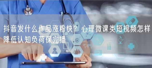 抖音发什么作品涨粉快?心理微课类短视频怎样降低认知负荷保完播
