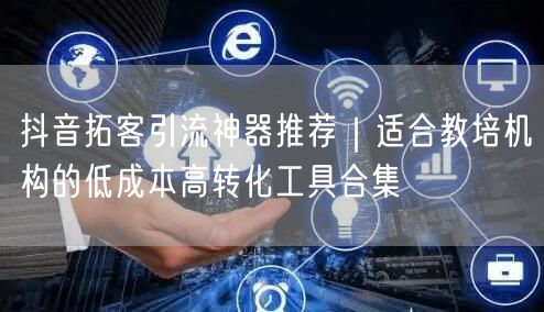 抖音拓客引流神器推荐｜适合教培机构的低成本高转化工具合集