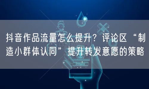 抖音作品流量怎么提升？评论区“制造小群体认同”提升转发意愿的策略