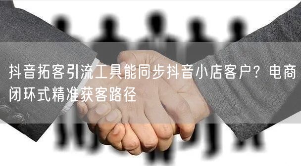抖音拓客引流工具能同步抖音小店客户?电商闭环式精准获客路径