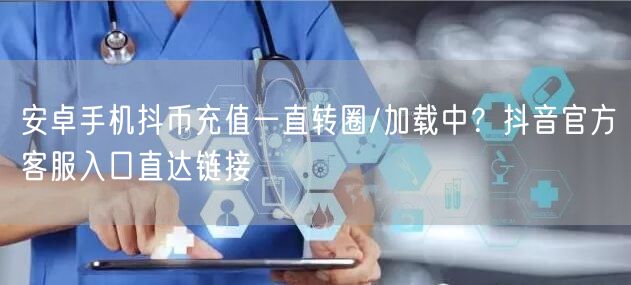 安卓手机抖币充值一直转圈/加载中?抖音官方客服入口直达链接