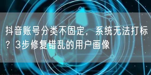 抖音账号分类不固定,系统无法打标?3步修复错乱的用户画像