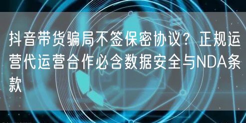 抖音带货骗局不签保密协议？正规运营代运营合作必含数据安全与NDA条款