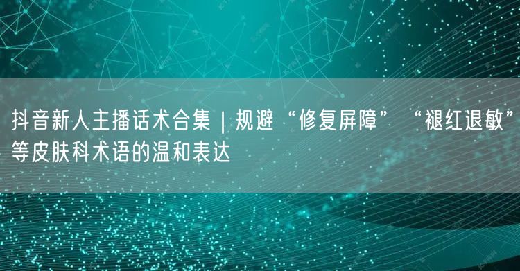 抖音新人主播话术合集｜规避“修复屏障”“褪红退敏”等皮肤科术语的温和表达