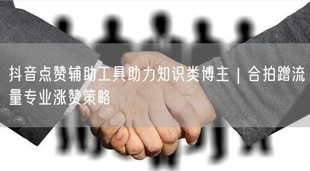 抖音点赞辅助工具助力知识类博主|合拍蹭流量专业涨赞策略