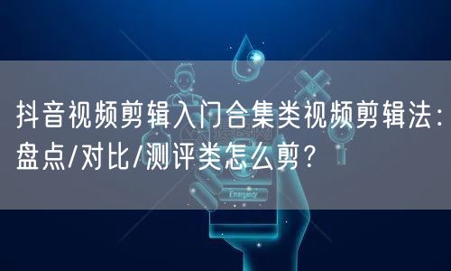 抖音视频剪辑入门合集类视频剪辑法：盘点/对比/测评类怎么剪？