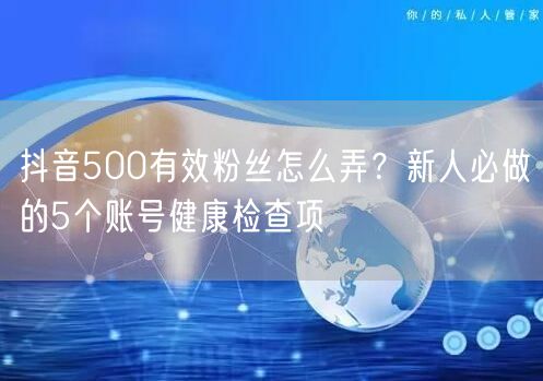 抖音500有效粉丝怎么弄？新人必做的5个账号健康检查项