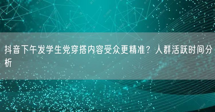 抖音下午发学生党穿搭内容受众更精准？人群活跃时间分析