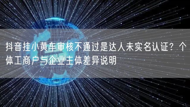 抖音挂小黄车审核不通过是达人未实名认证？个体工商户与企业主体差异说明