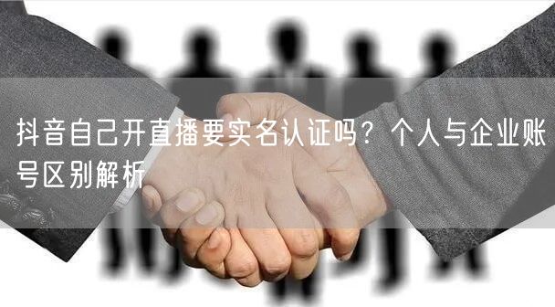抖音自己开直播要实名认证吗？个人与企业账号区别解析