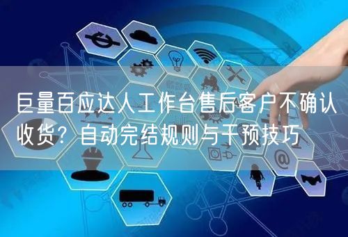 巨量百应达人工作台售后客户不确认收货？自动完结规则与干预技巧