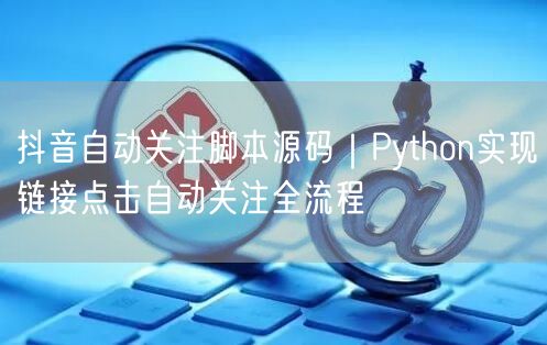 抖音自动关注脚本源码｜Python实现链接点击自动关注全流程