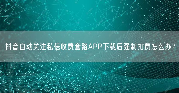 抖音自动关注私信收费套路APP下载后强制扣费怎么办?