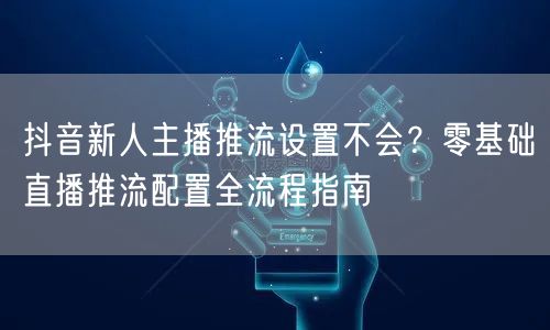 抖音新人主播推流设置不会?零基础直播推流配置全流程指南