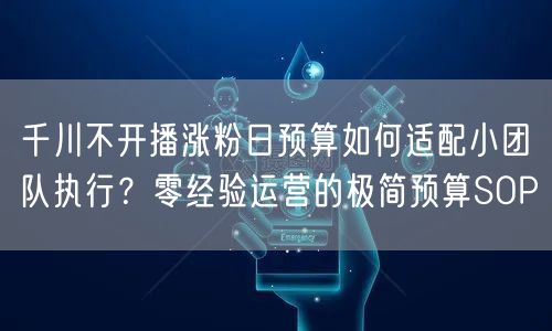 千川不开播涨粉日预算如何适配小团队执行?零经验运营的极简预算SOP
