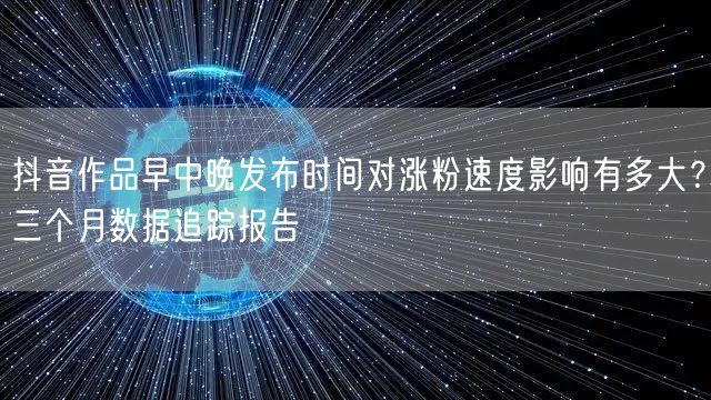 抖音作品早中晚发布时间对涨粉速度影响有多大？三个月数据追踪报告