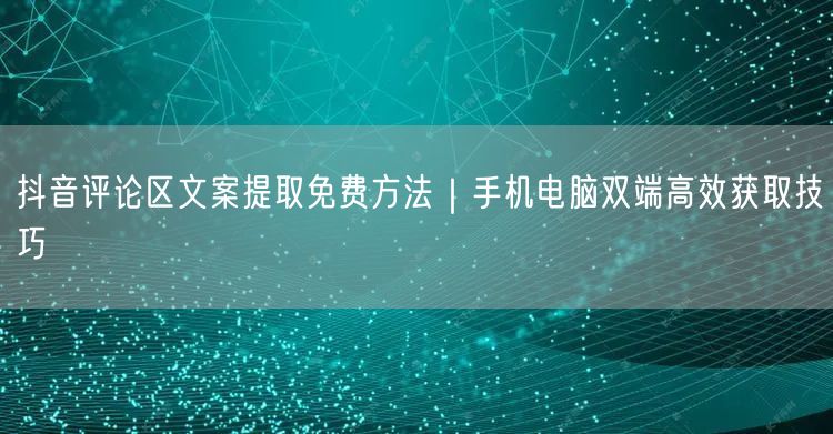 抖音评论区文案提取免费方法｜手机电脑双端高效获取技巧