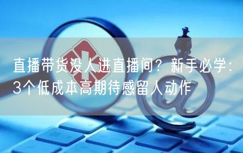 直播带货没人进直播间？新手必学：3个低成本高期待感留人动作