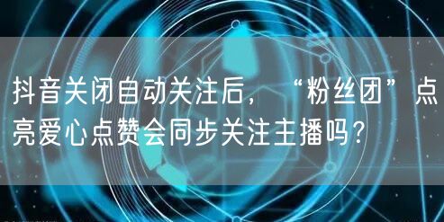抖音关闭自动关注后，“粉丝团”点亮爱心点赞会同步关注主播吗？