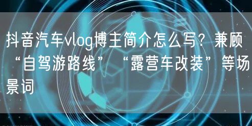 抖音汽车vlog博主简介怎么写？兼顾“自驾游路线”“露营车改装”等场景词