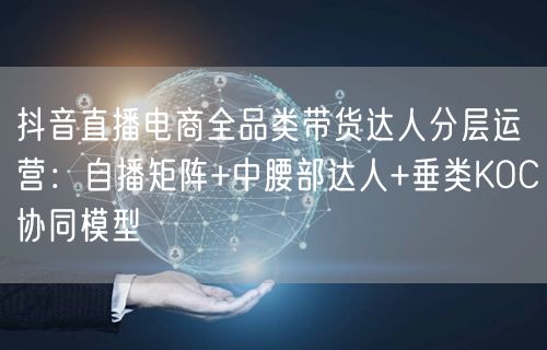 抖音直播电商全品类带货达人分层运营：自播矩阵+中腰部达人+垂类KOC协同模型