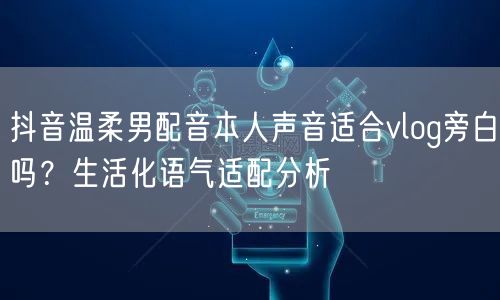 抖音温柔男配音本人声音适合vlog旁白吗？生活化语气适配分析