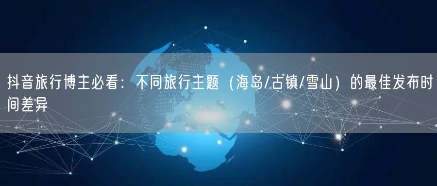 抖音旅行博主必看：不同旅行主题（海岛/古镇/雪山）的最佳发布时间差异