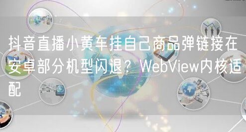 抖音直播小黄车挂自己商品弹链接在安卓部分机型闪退？WebView内核适配