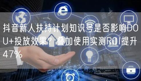 抖音新人扶持计划知识号是否影响DOU+投放效果？叠加使用实测ROI提升47%