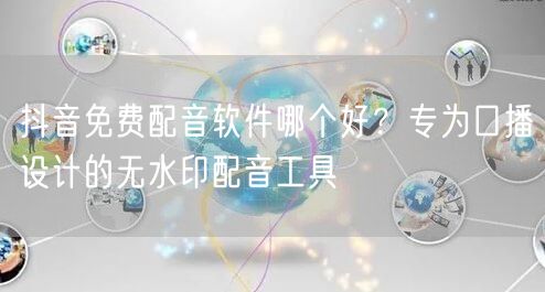 抖音免费配音软件哪个好?专为口播设计的无水印配音工具