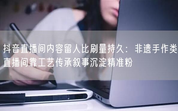 抖音直播间内容留人比刷量持久：非遗手作类直播间靠工艺传承叙事沉淀精准粉