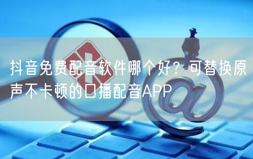 抖音免费配音软件哪个好？可替换原声不卡顿的口播配音APP