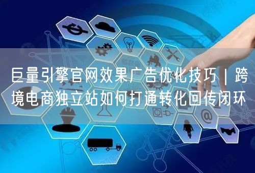巨量引擎官网效果广告优化技巧｜跨境电商独立站如何打通转化回传闭环