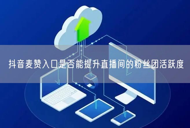 抖音麦赞入口是否能提升直播间的粉丝团活跃度