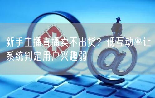 新手主播直播卖不出货？低互动率让系统判定用户兴趣弱