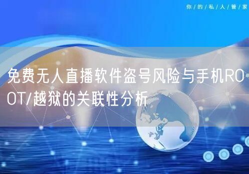 免费无人直播软件盗号风险与手机ROOT/越狱的关联性分析