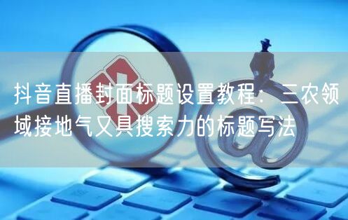 抖音直播封面标题设置教程：三农领域接地气又具搜索力的标题写法