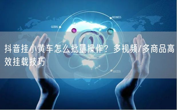 抖音挂小黄车怎么批量操作?多视频/多商品高效挂载技巧