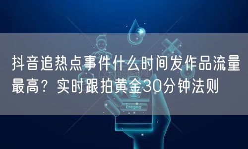 抖音追热点事件什么时间发作品流量最高?实时跟拍黄金30分钟法则