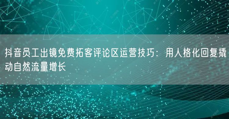 抖音员工出镜免费拓客评论区运营技巧:用人格化回复撬动自然流量增长
