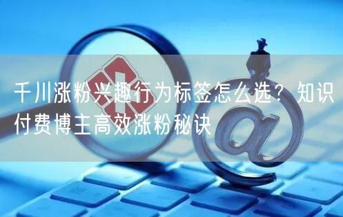 千川涨粉兴趣行为标签怎么选？知识付费博主高效涨粉秘诀