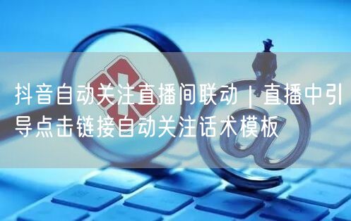 抖音自动关注直播间联动｜直播中引导点击链接自动关注话术模板