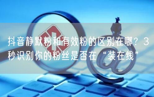 抖音静默粉和有效粉的区别在哪？3秒识别你的粉丝是否在“装在线”