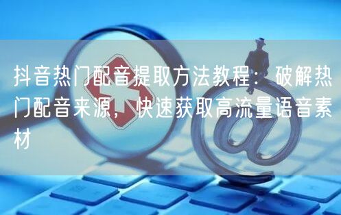 抖音热门配音提取方法教程：破解热门配音来源，快速获取高流量语音素材