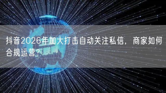 抖音2026年加大打击自动关注私信,商家如何合规运营?