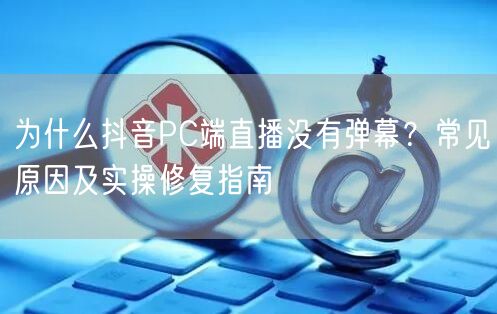 为什么抖音PC端直播没有弹幕?常见原因及实操修复指南