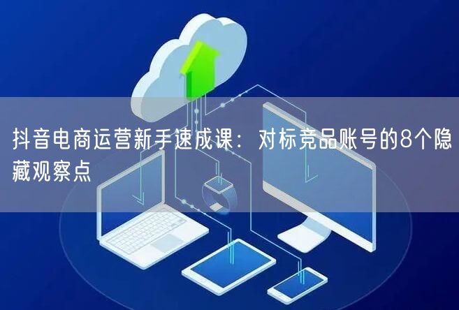抖音电商运营新手速成课：对标竞品账号的8个隐藏观察点