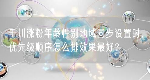 千川涨粉年龄性别地域同步设置时，优先级顺序怎么排效果最好？