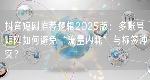 抖音短剧推荐逻辑2025版:多账号矩阵如何避免“流量内耗”与标签冲突?