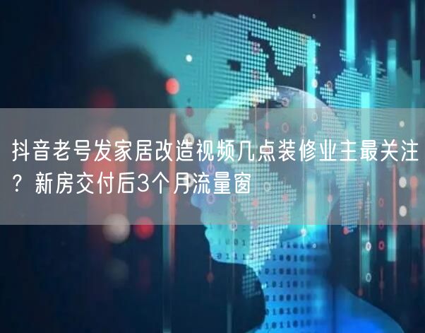 抖音老号发家居改造视频几点装修业主最关注？新房交付后3个月流量窗